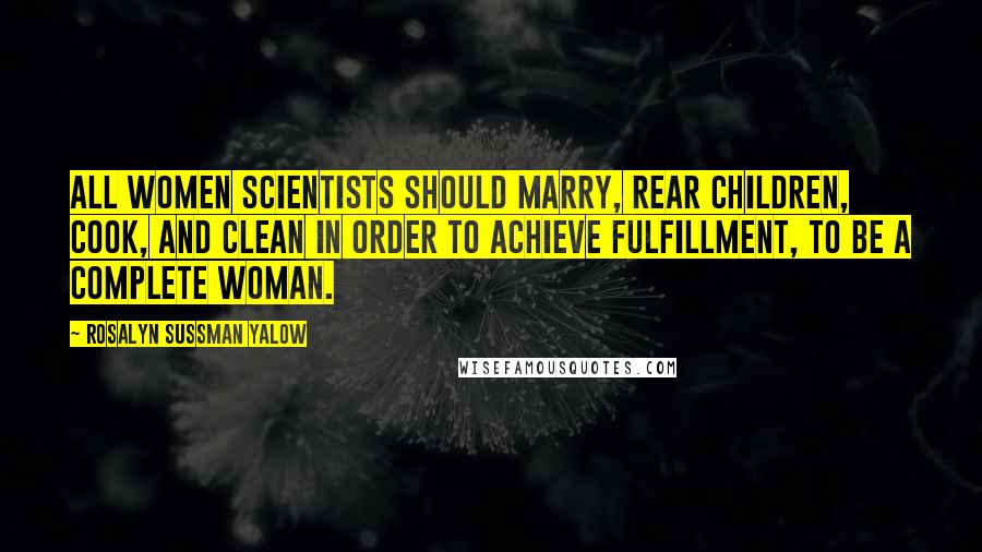 Rosalyn Sussman Yalow Quotes: All women scientists should marry, rear children, cook, and clean in order to achieve fulfillment, to be a complete woman.