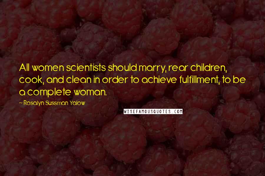 Rosalyn Sussman Yalow Quotes: All women scientists should marry, rear children, cook, and clean in order to achieve fulfillment, to be a complete woman.