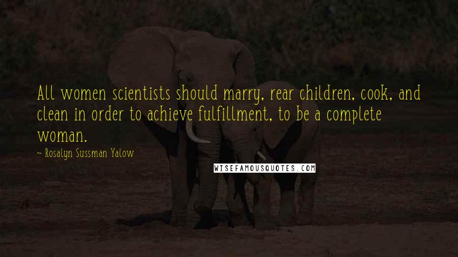 Rosalyn Sussman Yalow Quotes: All women scientists should marry, rear children, cook, and clean in order to achieve fulfillment, to be a complete woman.