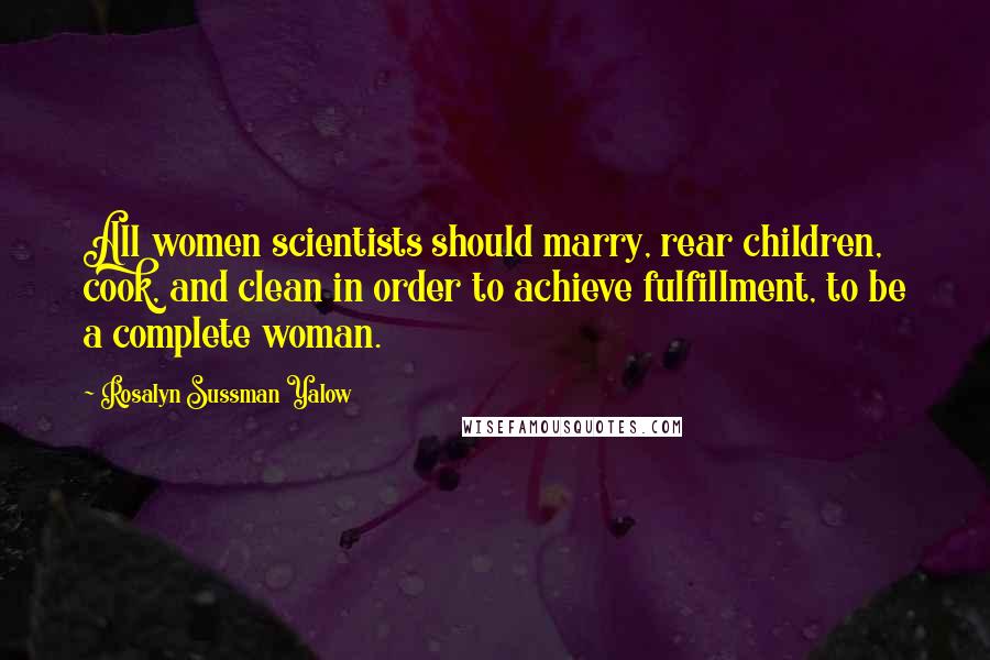 Rosalyn Sussman Yalow Quotes: All women scientists should marry, rear children, cook, and clean in order to achieve fulfillment, to be a complete woman.