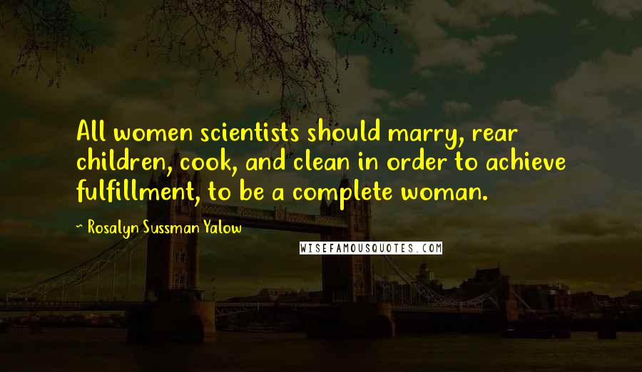 Rosalyn Sussman Yalow Quotes: All women scientists should marry, rear children, cook, and clean in order to achieve fulfillment, to be a complete woman.