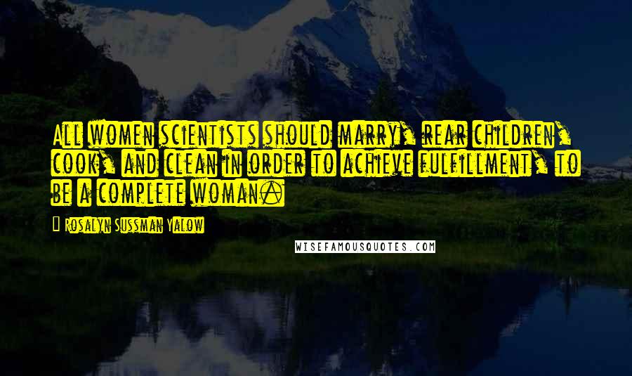 Rosalyn Sussman Yalow Quotes: All women scientists should marry, rear children, cook, and clean in order to achieve fulfillment, to be a complete woman.