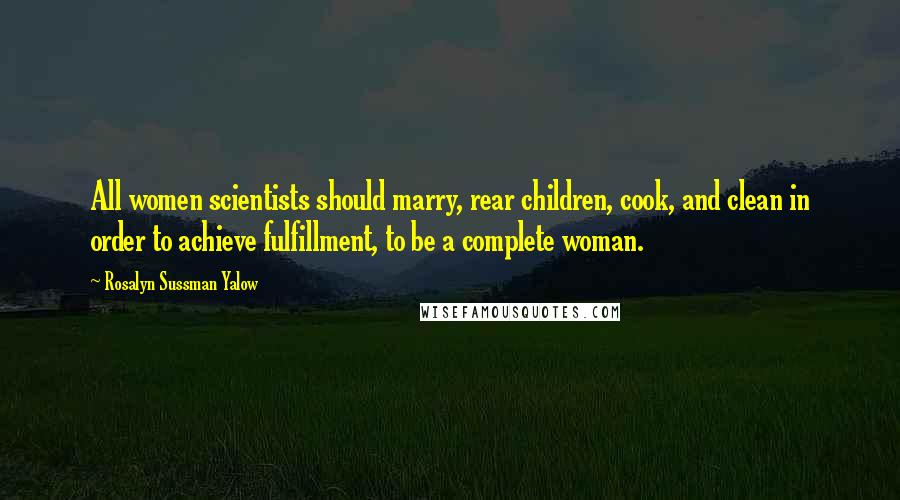 Rosalyn Sussman Yalow Quotes: All women scientists should marry, rear children, cook, and clean in order to achieve fulfillment, to be a complete woman.