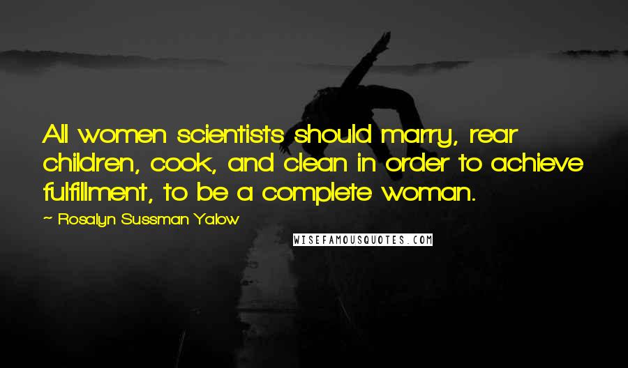 Rosalyn Sussman Yalow Quotes: All women scientists should marry, rear children, cook, and clean in order to achieve fulfillment, to be a complete woman.