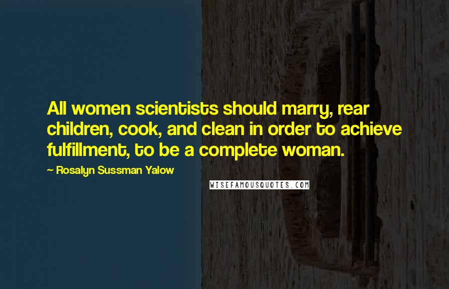 Rosalyn Sussman Yalow Quotes: All women scientists should marry, rear children, cook, and clean in order to achieve fulfillment, to be a complete woman.