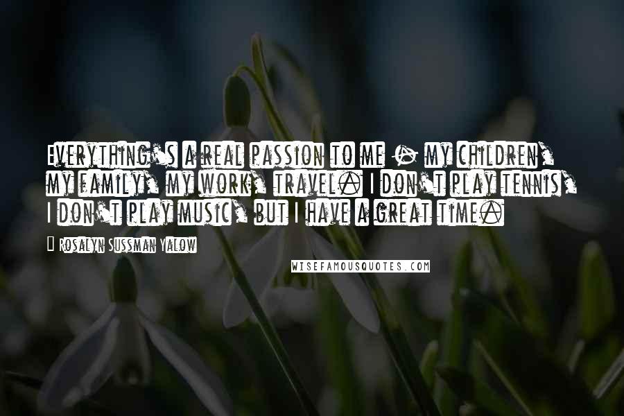 Rosalyn Sussman Yalow Quotes: Everything's a real passion to me - my children, my family, my work, travel. I don't play tennis, I don't play music, but I have a great time.