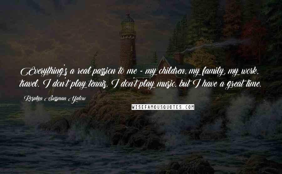 Rosalyn Sussman Yalow Quotes: Everything's a real passion to me - my children, my family, my work, travel. I don't play tennis, I don't play music, but I have a great time.