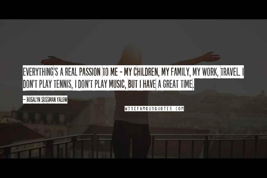 Rosalyn Sussman Yalow Quotes: Everything's a real passion to me - my children, my family, my work, travel. I don't play tennis, I don't play music, but I have a great time.