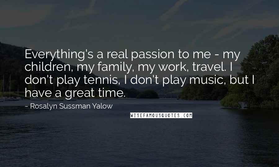 Rosalyn Sussman Yalow Quotes: Everything's a real passion to me - my children, my family, my work, travel. I don't play tennis, I don't play music, but I have a great time.