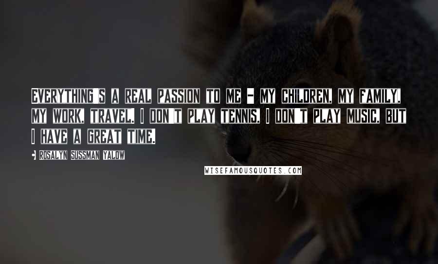 Rosalyn Sussman Yalow Quotes: Everything's a real passion to me - my children, my family, my work, travel. I don't play tennis, I don't play music, but I have a great time.