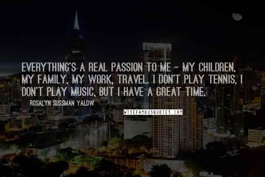 Rosalyn Sussman Yalow Quotes: Everything's a real passion to me - my children, my family, my work, travel. I don't play tennis, I don't play music, but I have a great time.
