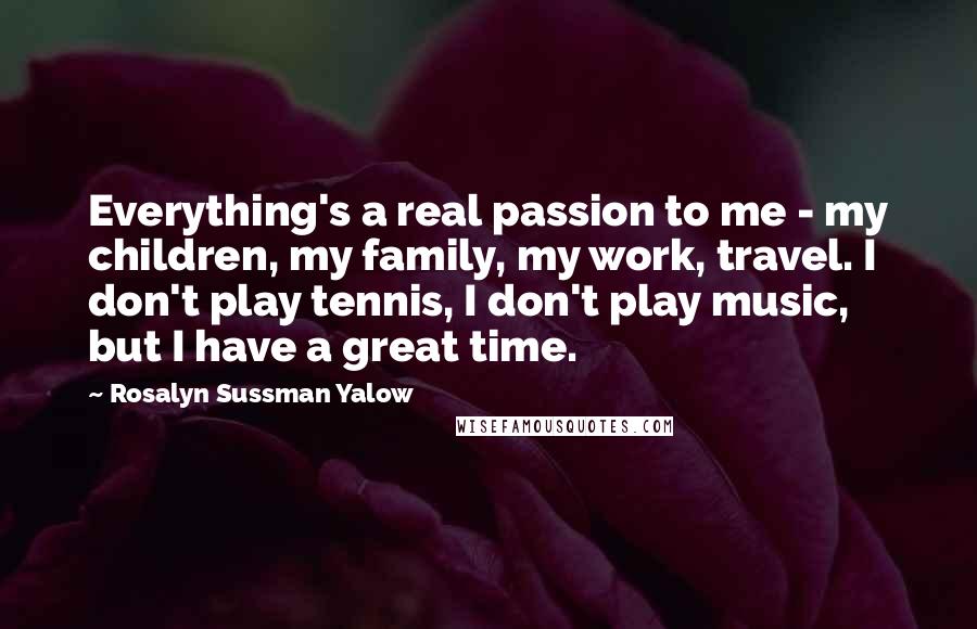 Rosalyn Sussman Yalow Quotes: Everything's a real passion to me - my children, my family, my work, travel. I don't play tennis, I don't play music, but I have a great time.