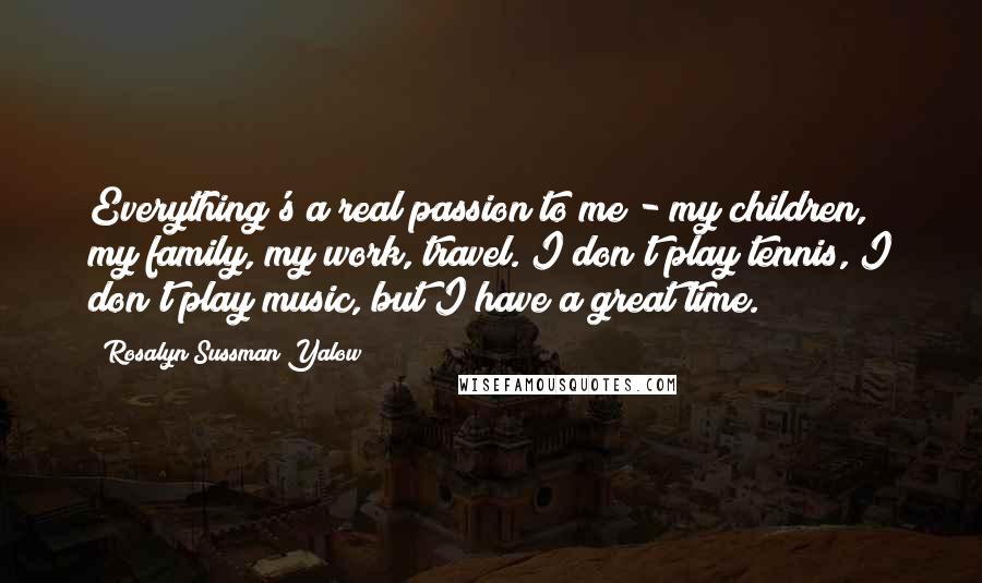 Rosalyn Sussman Yalow Quotes: Everything's a real passion to me - my children, my family, my work, travel. I don't play tennis, I don't play music, but I have a great time.