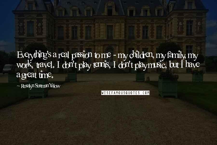 Rosalyn Sussman Yalow Quotes: Everything's a real passion to me - my children, my family, my work, travel. I don't play tennis, I don't play music, but I have a great time.