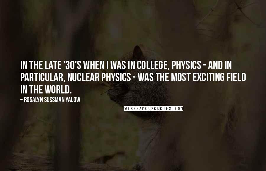 Rosalyn Sussman Yalow Quotes: In the late '30's when I was in college, physics - and in particular, nuclear physics - was the most exciting field in the world.