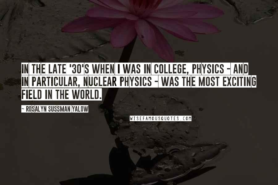 Rosalyn Sussman Yalow Quotes: In the late '30's when I was in college, physics - and in particular, nuclear physics - was the most exciting field in the world.