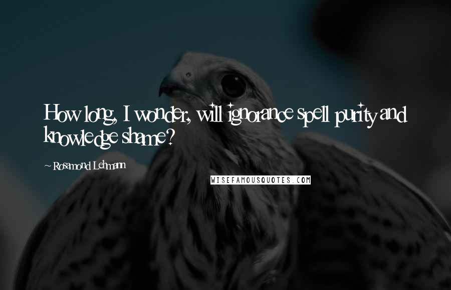 Rosamond Lehmann Quotes: How long, I wonder, will ignorance spell purity and knowledge shame?