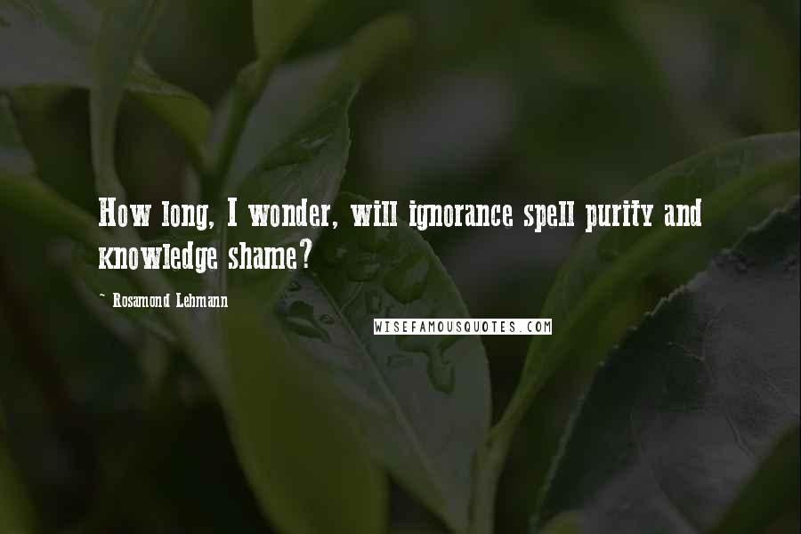 Rosamond Lehmann Quotes: How long, I wonder, will ignorance spell purity and knowledge shame?