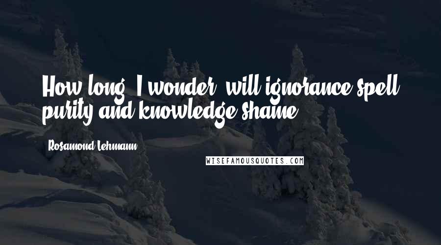 Rosamond Lehmann Quotes: How long, I wonder, will ignorance spell purity and knowledge shame?