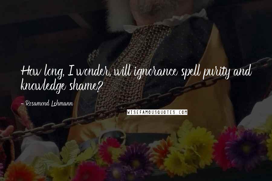 Rosamond Lehmann Quotes: How long, I wonder, will ignorance spell purity and knowledge shame?