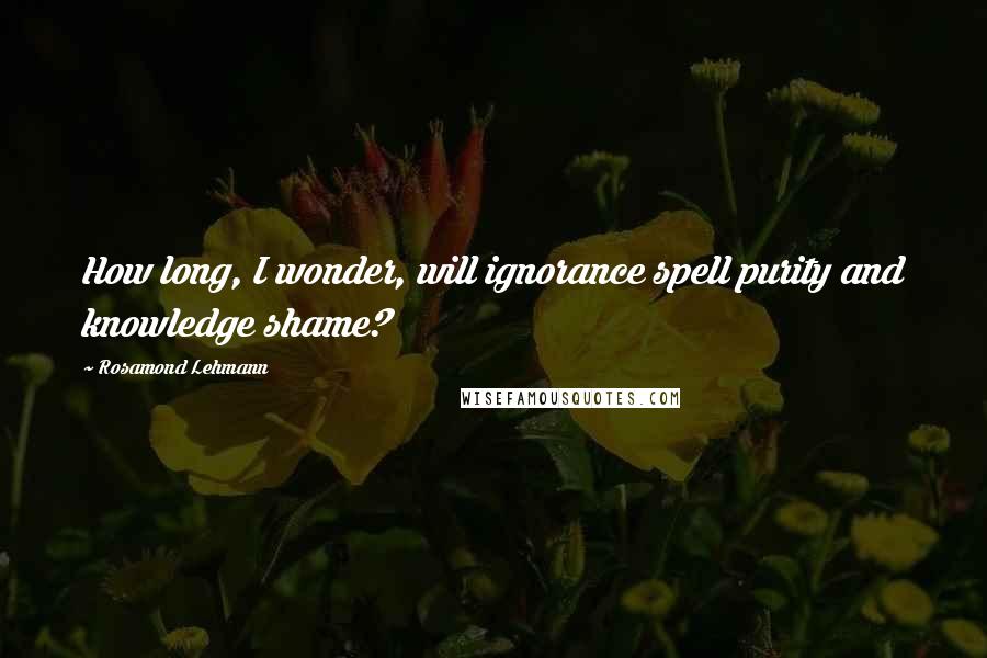 Rosamond Lehmann Quotes: How long, I wonder, will ignorance spell purity and knowledge shame?