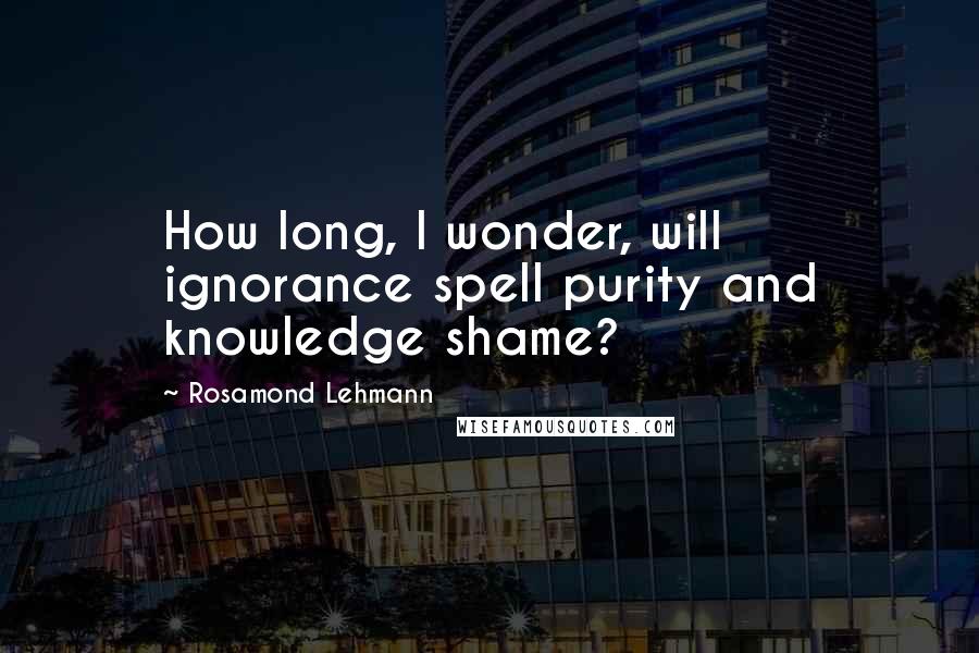 Rosamond Lehmann Quotes: How long, I wonder, will ignorance spell purity and knowledge shame?