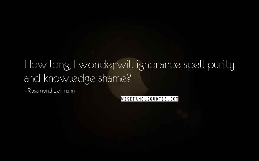 Rosamond Lehmann Quotes: How long, I wonder, will ignorance spell purity and knowledge shame?