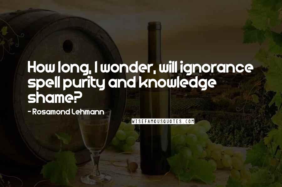 Rosamond Lehmann Quotes: How long, I wonder, will ignorance spell purity and knowledge shame?
