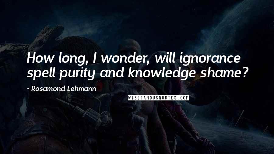 Rosamond Lehmann Quotes: How long, I wonder, will ignorance spell purity and knowledge shame?