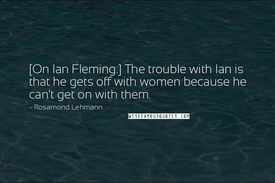 Rosamond Lehmann Quotes: [On Ian Fleming:] The trouble with Ian is that he gets off with women because he can't get on with them.