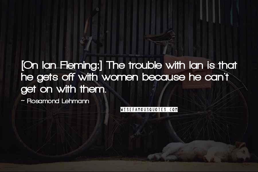 Rosamond Lehmann Quotes: [On Ian Fleming:] The trouble with Ian is that he gets off with women because he can't get on with them.