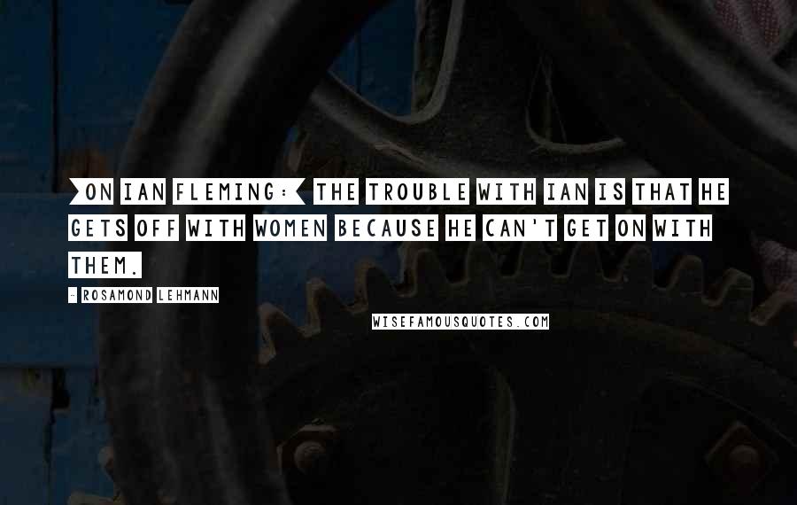 Rosamond Lehmann Quotes: [On Ian Fleming:] The trouble with Ian is that he gets off with women because he can't get on with them.