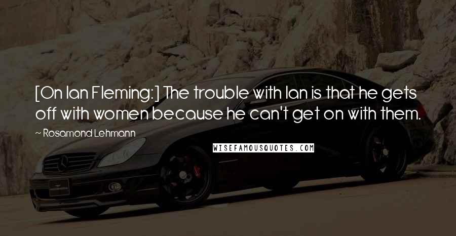 Rosamond Lehmann Quotes: [On Ian Fleming:] The trouble with Ian is that he gets off with women because he can't get on with them.