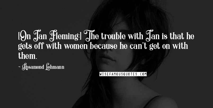 Rosamond Lehmann Quotes: [On Ian Fleming:] The trouble with Ian is that he gets off with women because he can't get on with them.