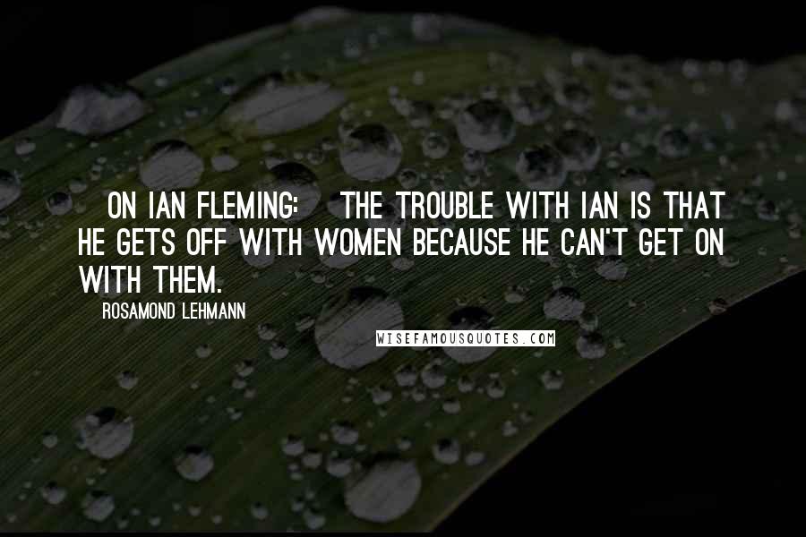 Rosamond Lehmann Quotes: [On Ian Fleming:] The trouble with Ian is that he gets off with women because he can't get on with them.