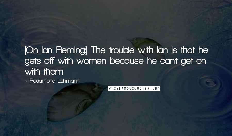 Rosamond Lehmann Quotes: [On Ian Fleming:] The trouble with Ian is that he gets off with women because he can't get on with them.