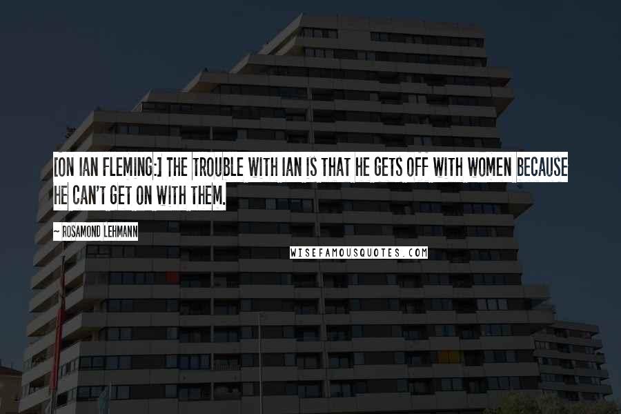 Rosamond Lehmann Quotes: [On Ian Fleming:] The trouble with Ian is that he gets off with women because he can't get on with them.