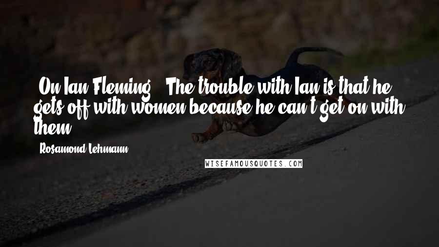 Rosamond Lehmann Quotes: [On Ian Fleming:] The trouble with Ian is that he gets off with women because he can't get on with them.