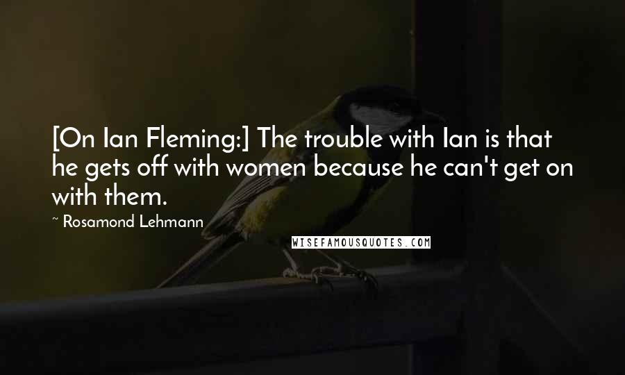 Rosamond Lehmann Quotes: [On Ian Fleming:] The trouble with Ian is that he gets off with women because he can't get on with them.