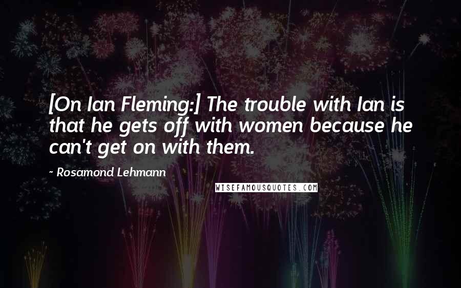 Rosamond Lehmann Quotes: [On Ian Fleming:] The trouble with Ian is that he gets off with women because he can't get on with them.