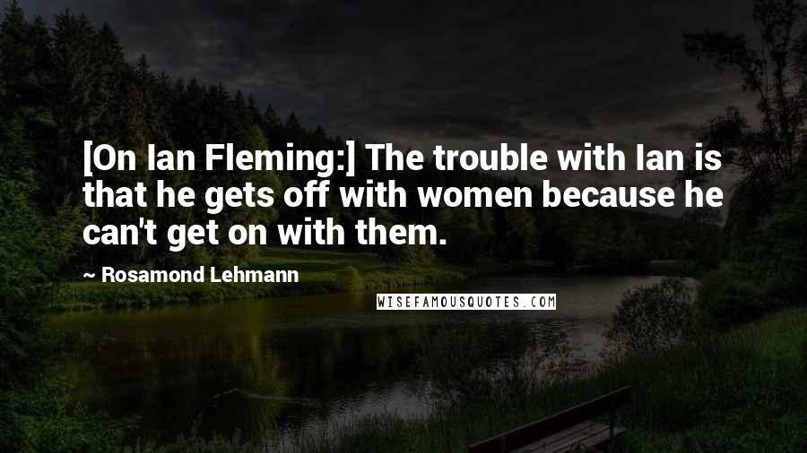 Rosamond Lehmann Quotes: [On Ian Fleming:] The trouble with Ian is that he gets off with women because he can't get on with them.