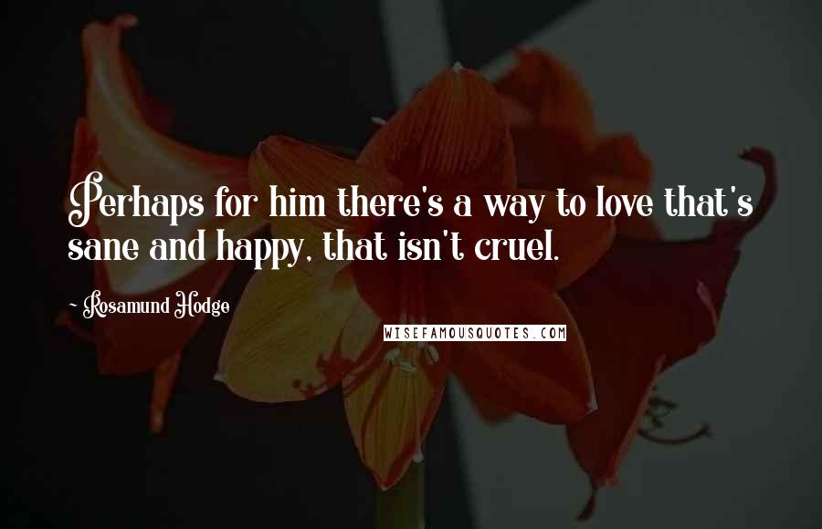 Rosamund Hodge Quotes: Perhaps for him there's a way to love that's sane and happy, that isn't cruel.