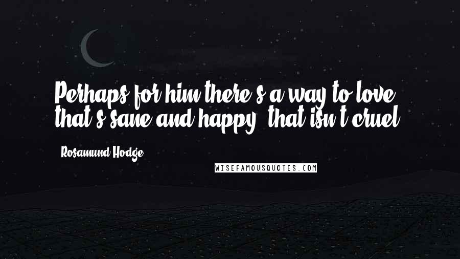 Rosamund Hodge Quotes: Perhaps for him there's a way to love that's sane and happy, that isn't cruel.