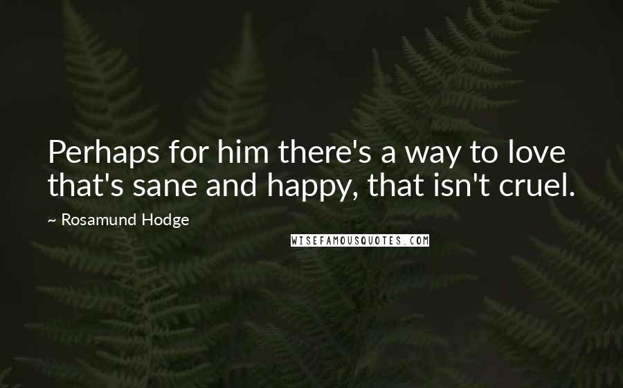 Rosamund Hodge Quotes: Perhaps for him there's a way to love that's sane and happy, that isn't cruel.