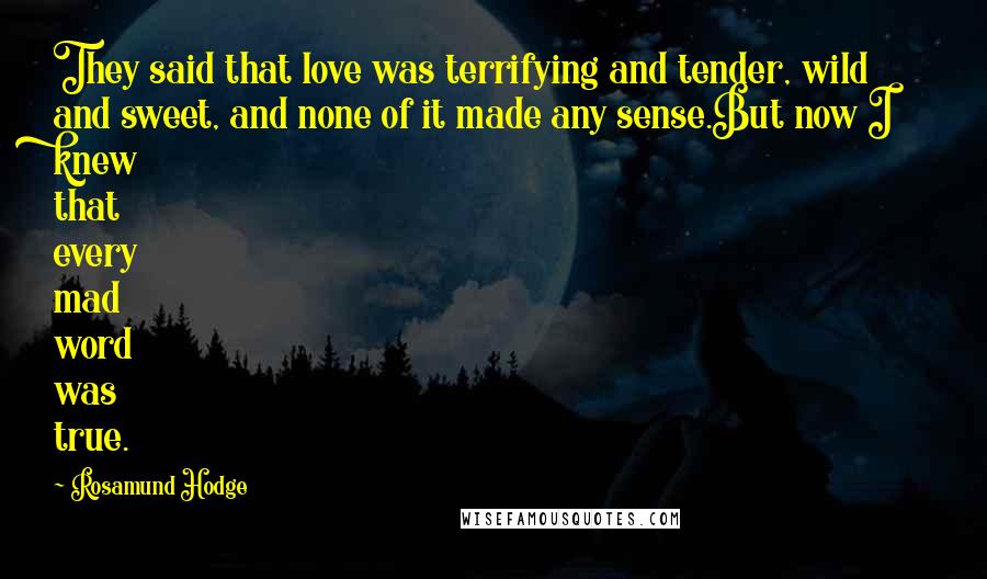 Rosamund Hodge Quotes: They said that love was terrifying and tender, wild and sweet, and none of it made any sense.But now I knew that every mad word was true.