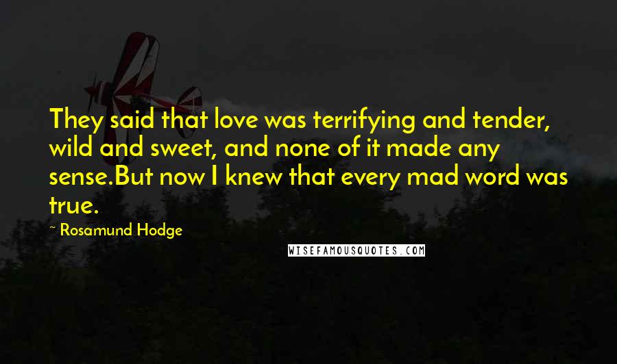 Rosamund Hodge Quotes: They said that love was terrifying and tender, wild and sweet, and none of it made any sense.But now I knew that every mad word was true.