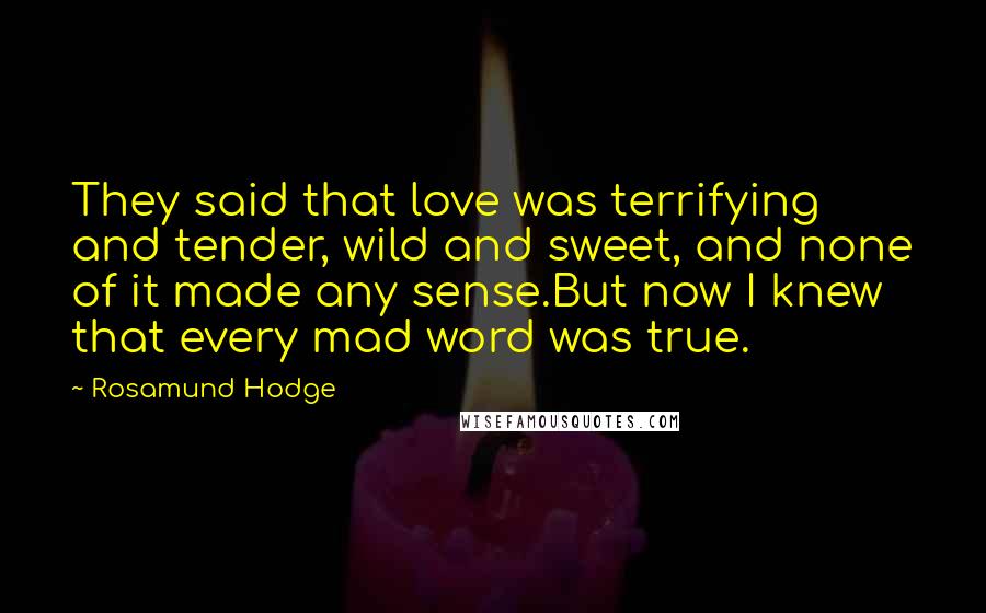 Rosamund Hodge Quotes: They said that love was terrifying and tender, wild and sweet, and none of it made any sense.But now I knew that every mad word was true.