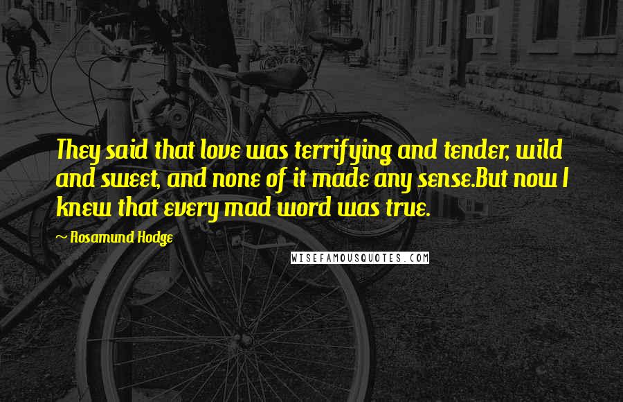 Rosamund Hodge Quotes: They said that love was terrifying and tender, wild and sweet, and none of it made any sense.But now I knew that every mad word was true.