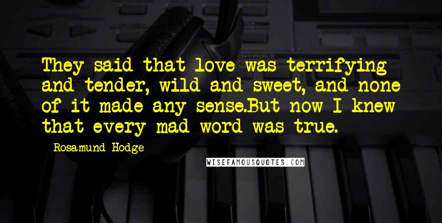 Rosamund Hodge Quotes: They said that love was terrifying and tender, wild and sweet, and none of it made any sense.But now I knew that every mad word was true.