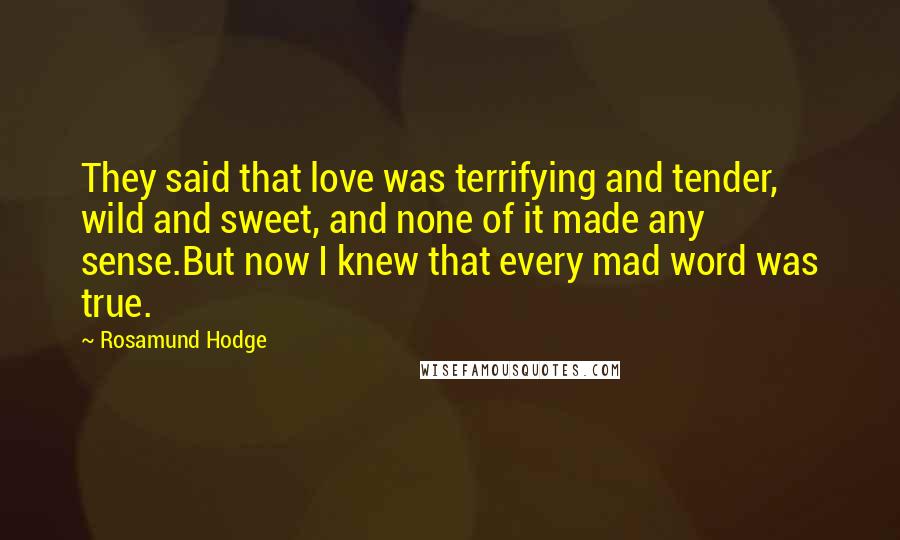 Rosamund Hodge Quotes: They said that love was terrifying and tender, wild and sweet, and none of it made any sense.But now I knew that every mad word was true.